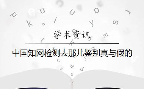 中国知网检测去那儿鉴别真与假的