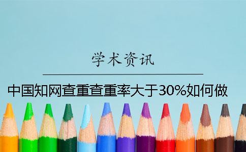 中国知网查重查重率大于30%如何做？