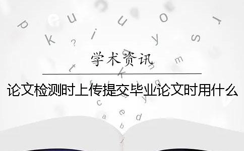 论文检测时上传提交毕业论文时用什么格式？