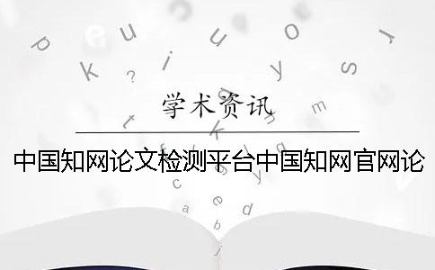 中国知网论文检测平台中国知网官网论文查重