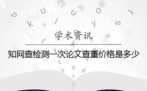 知网查检测一次论文查重价格是多少