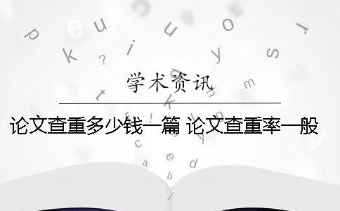 论文查重多少钱一篇？ 论文查重率一般在多少比较好